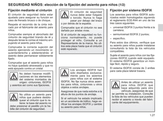 1.27
seguridad NIÑOS: elección de la fijación del asiento para niños (1/2)
Fijación mediante el cinturón
El cinturón de seguridad debe estar
ajustado para asegurar su función en
caso de frenado brusco o de choque.
Respete el recorrido de la cinta indi-
cado por el fabricante del asiento para
niños.
Compruebe siempre el abrochado del
cinturón de seguridad tirando de él y
después tense la correa al máximo em-
pujando el asiento para niños.
Compruebe la correcta sujeción del
asiento ejerciendo un movimiento iz-
quierda/derecha y adelante/atrás: el
asiento debe permanecer sólidamente
fijado.
Compruebe que el asiento para niños
no haya quedado atravesado y que no
está apoyado contra un cristal.
El cinturón de seguridad
nunca debe estar holgado
o torcido. Nunca lo haga
pasar por debajo del brazo
o por detrás de la espalda.
Compruebe que el cinturón no sea
dañado por aristas vivas.
Si el cinturón de seguridad no fun-
ciona normalmente, no puede
proteger al niño. Consulte a un
Representante de la marca. No uti-
lice esta plaza hasta que el cinturón
esté reparado.
No utilice un asiento para
niños que pudiera desblo-
quear el cinturón que lo re-
tiene: la base del asiento no
debe presionar el pestillo y/o la he-
billa del cinturón de seguridad.
No deben hacerse modifi-
caciones en los elementos
del sistema montados de
origen: cinturones, ISOFIX
y asientos así como sus fijaciones.
Antes de utilizar un asiento
para niños ISOFIX que
haya adquirido para otro
vehículo, asegúrese de que
se permite su instalación. Consulte
la lista de los vehículos que pueden
recibir el asiento a través del fabri-
cante del equipamiento.
Fijación por sistema ISOFIX
Los asientos para niños ISOFIX auto-
rizados están homologados siguiendo
el reglamento ECE-R44 en uno de los
tres casos siguientes:
– universal ISOFIX 3 puntos frente a la
carretera;
– semiuniversal ISOFIX 2 puntos;
– específico.
Para estos dos últimos, verifique que
su asiento para niños puede instalarse
consultando la lista de los vehículos
compatibles.
Sujete el asiento para niños con las fija-
ciones ISOFIX cuando esté equipado.
El sistema ISOFIX garantiza un mon-
taje fácil, rápido y seguro.
El sistema ISOFIX consta de 3 anillas
para cada plaza lateral trasera.
Los anclajes ISOFIX han
sido diseñados exclusiva-
mente para los asientos
para niños con el sistema
ISOFIX. No fije nunca otros asien-
tos para niños, cinturones u otros
objetos a estos anclajes.
Asegúrese de que nada estorbe a la
altura de los puntos de anclaje.
Si el vehículo ha estado implicado
en un accidente de tráfico, haga ve-
rificar los anclajes ISOFIX y cambie
su asiento para niños.
 