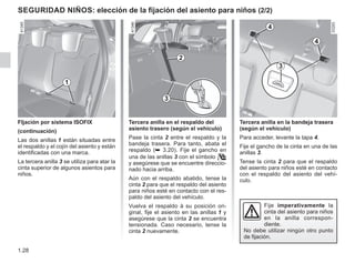 1.28
Tercera anilla en la bandeja trasera
(según el vehículo)
Para acceder, levante la tapa 4.
Fije el gancho de la cinta en una de las
anillas 3.
Tense la cinta 2 para que el respaldo
del asiento para niños esté en contacto
con el respaldo del asiento del vehí-
culo.
seguridad NIÑOS: elección de la fijación del asiento para niños (2/2)
FIjación por sistema ISOFIX
(continuación)
Las dos anillas 1 están situadas entre
el respaldo y el cojín del asiento y están
identificadas con una marca.
La tercera anilla 3 se utiliza para atar la
cinta superior de algunos asientos para
niños.
Tercera anilla en el respaldo del
asiento trasero (según el vehículo)
Pase la cinta 2 entre el respaldo y la
bandeja trasera. Para tanto, abata el
respaldo (➥ 3.20). Fije el gancho en
una de las anillas 3 con el símbolo 
y asegúrese que se encuentre direccio-
nado hacia arriba.
Aún con el respaldo abatido, tense la
cinta 2 para que el respaldo del asiento
para niños esté en contacto con el res-
paldo del asiento del vehículo.
Vuelva el respaldo à su posición ori-
ginal, fije el asiento en las anillas 1 y
asegúrese que la cinta 2 se encuentra
tensionada. Caso necesario, tense la
cinta 2 nuevamente.
Fije imperativamente la
cinta del asiento para niños
en la anilla correspon-
diente.
No debe utilizar ningún otro punto
de fijación.
1
3
4
4
2
3
 