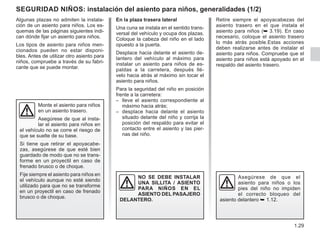 1.29
Seguridad niños: instalación del asiento para niños, generalidades (1/2)
Algunas plazas no admiten la instala-
ción de un asiento para niños. Los es-
quemas de las páginas siguientes indi-
can dónde fijar un asiento para niños.
Los tipos de asiento para niños men-
cionados pueden no estar disponi-
bles. Antes de utilizar otro asiento para
niños, compruebe a través de su fabri-
cante que se puede montar.
Monte el asiento para niños
en un asiento trasero.
Asegúrese de que al insta-
lar el asiento para niños en
el vehículo no se corre el riesgo de
que se suelte de su base.
Si tiene que retirar el apoyacabe-
zas, asegúrese de que esté bien
guardado de modo que no se trans-
forme en un proyectil en caso de
frenado brusco o de choque.
Fije siempre el asiento para niños en
el vehículo aunque no esté siendo
utilizado para que no se transforme
en un proyectil en caso de frenado
brusco o de choque.
En la plaza trasera lateral
Una cuna se instala en el sentido trans-
versal del vehículo y ocupa dos plazas.
Coloque la cabeza del niño en el lado
opuesto a la puerta.
Desplace hacia delante el asiento de-
lantero del vehículo al máximo para
instalar un asiento para niños de es-
paldas a la carretera, después llé-
velo hacia atrás al máximo sin tocar el
asiento para niños.
Para la seguridad del niño en posición
frente a la carretera:
– lleve el asiento correspondiente al
máximo hacia atrás;
– desplace hacia delante el asiento
situado delante del niño y corrija la
posición del respaldo para evitar el
contacto entre el asiento y las pier-
nas del niño.
NO SE DEBE INSTALAR
UNA SILLITA / ASIENTO
PARA NIÑOS EN EL
ASIENTO DEL PASAJERO
DELANTERO.
Asegúrese de que el
asiento para niños o los
pies del niño no impiden
el correcto bloqueo del
asiento delantero ➥ 1.12.
Retire siempre el apoyacabezas del
asiento trasero en el que instala el
asiento para niños (➥ 3.19). En caso
necesario, coloque el asiento trasero
lo más atrás posible.Estas acciones
deben realizarse antes de instalar el
asiento para niños. Compruebe que el
asiento para niños está apoyado en el
respaldo del asiento trasero.
 