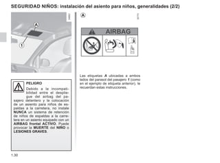 1.30
Seguridad niños: instalación del asiento para niños, generalidades (2/2)
Las etiquetas A ubicadas a ambos
lados del parasol del pasajero 1 (como
en el ejemplo de etiqueta anterior), le
recuerdan estas instrucciones.
PELIGRO
Debido a la incompati-
bilidad entre el desplie-
gue del airbag del pa-
sajero delantero y la colocación
de un asiento para niños de es-
paldas a la carretera, no instale
NUNCA un sistema de retención
de niños de espaldas a la carre-
tera en un asiento equipado con un
AIRBAG frontal ACTIVO. Puede
provocar la MUERTE del NIÑO o
LESIONES GRAVES.
A
1
A
 