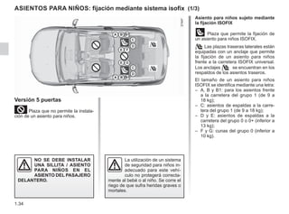 1.34
Asiento para niños sujeto mediante
la fijación ISOFIX
ü Plaza que permite la fijación de
un asiento para niños ISOFIX.
 Las plazas traseras laterales están
equipadas con un anclaje que permite
la fijación de un asiento para niños
frente a la carretera ISOFIX universal.
Los anclajes  se encuentran en los
respaldos de los asientos traseros.
El tamaño de un asiento para niños
ISOFIX se identifica mediante una letra:
– A, B y B1: para los asientos frente
a la carretera del grupo 1 (de 9 a
18 kg);
– C: asientos de espaldas a la carre-
tera del grupo 1 (de 9 a 18 kg);
– D y E: asientos de espaldas a la
carretera del grupo 0 o 0+ (inferior a
13 kg);
– F y G: cunas del grupo 0 (inferior a
10 kg).
ASIENTOS PARA NIÑOS: fijación mediante sistema isofix (1/3)
Versión 5 puertas
²Plaza que no permite la instala-
ción de un asiento para niños.
NO SE DEBE INSTALAR
UNA SILLITA / ASIENTO
PARA NIÑOS EN EL
ASIENTO DEL PASAJERO
DELANTERO.
La utilización de un sistema
de seguridad para niños in-
adecuado para este vehí-
culo no protegerá correcta-
mente al bebé o al niño. Se corre el
riego de que sufra heridas graves o
mortales.
 