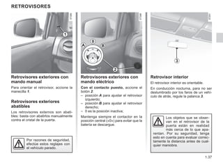1.37
RETROVISORES
Retrovisores exteriores con
mando manual
Para orientar el retrovisor, accione la
manecilla 1.
Retrovisores exteriores
abatibles
Los retrovisores externos son abati-
bles: basta con abatirlos manualmente
contra el cristal de la puerta.
Retrovisores exteriores con
mando eléctrico
Con el contacto puesto, accione el
botón 2:
– posición A para ajustar el retrovisor
izquierdo;
– posición B para ajustar el retrovisor
derecho;
– 0 es la posición inactiva;
Mantenga siempre el contactor en la
posición central («0») para evitar que la
batería se descargue.
Retrovisor interior
El retrovisor interior es orientable.
En conducción nocturna, para no ser
deslumbrado por los faros de un vehí-
culo de atrás, regule la palanca 3.
A
0
B
3
1
Por razones de seguridad,
efectúe estos reglajes con
el vehículo parado.
2
Los objetos que se obser-
van en el retrovisor de la
puerta están en realidad
más cerca de lo que apa-
rentan. Por su seguridad, tenga
esto en cuenta para evaluar correc-
tamente la distancia antes de cual-
quier maniobra.
 
