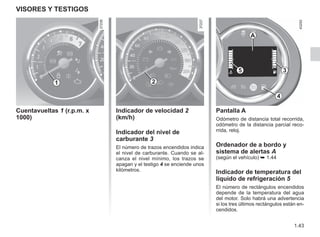 1.43
VISORES Y TESTIGOS
Cuentavueltas 1 (r.p.m. x
1000)
1 2
Pantalla A
Odómetro de distancia total recorrida,
odómetro de la distancia parcial reco-
rrida, reloj.
Ordenador de a bordo y
sistema de alertas A
(según el vehículo) ➥ 1.44
Indicador de temperatura del
líquido de refrigeración 5
El número de rectángulos encendidos
depende de la temperatura del agua
del motor. Solo habrá una advertencia
si los tres últimos rectángulos están en-
cendidos.
3
A
Indicador de velocidad 2
(km/h)
Indicador del nivel de
carburante 3
El número de trazos encendidos indica
el nivel de carburante. Cuando se al-
canza el nivel mínimo, los trazos se
apagan y el testigo 4 se enciende unos
kilómetros.
4
5
 