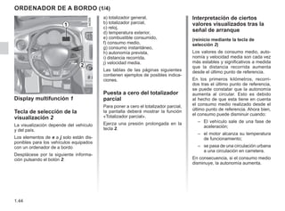 1.44
ORDENADOR DE A BORDO (1/4)
Interpretación de ciertos
valores visualizados tras la
señal de arranque
(reinicio mediante la tecla de
selección 2)
Los valores de consumo medio, auto-
nomía y velocidad media son cada vez
más estables y significativos a medida
que la distancia recorrida aumenta
desde el último punto de referencia.
En los primeros kilómetros, recorri-
dos tras el último punto de referencia,
se puede constatar que la autonomía
aumenta al circular. Esto es debido
al hecho de que esta tiene en cuenta
el consumo medio realizado desde el
último punto de referencia. Ahora bien,
el consumo puede disminuir cuando:
–	
El vehículo sale de una fase de
aceleración;
–	
el motor alcanza su temperatura
de funcionamiento;
–	
se pasa de una circulación urbana
a una circulación en carretera.

En consecuencia, si el consumo medio
disminuye, la autonomía aumenta.
Display multifunción 1
Tecla de selección de la
visualización 2
La visualización depende del vehículo
y del país.
Los elementos de e a j solo están dis-
ponibles para los vehículos equipados
con un ordenador de a bordo
Desplácese por la siguiente informa-
ción pulsando el botón 2:
a) totalizador general,
b) totalizador parcial,
c) reloj,
d) temperatura exterior,
e) combustible consumido,
f) consumo medio,
g) consumo instantáneo,
h) autonomía prevista,
i) distancia recorrida,
j) velocidad media.
Las tablas de las páginas siguientes
contienen ejemplos de posibles indica-
ciones.
Puesta a cero del totalizador
parcial
Para poner a cero el totalizador parcial,
la pantalla deberá mostrar la función
«Totalizador parcial».
Ejerza una presión prolongada en la
tecla 2.
1
2
 