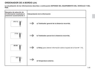 1.45
ORDENADOR DE A BORDO (2/4)
La visualización de las informaciones descritas a continuación DEPENDE DEL EQUIPAMIENTO DEL VEHÍCULO Y DEL
PAÍS.
Ejemplos de selección de
la información mostrada al
presionar sucesivamente 2
Interpretación de la información
a) 	Totalizador general de la distancia recorrida,
b)	Totalizador parcial de la distancia recorrida,
c)	Reloj (para obtener información sobre el ajuste de la hora ➥ 1.14),
d)	Temperatura exterior,
 