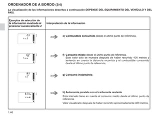 1.46
ORDENADOR DE A BORDO (3/4)
La visualización de las informaciones descritas a continuación DEPENDE DEL EQUIPAMIENTO DEL VEHÍCULO Y DEL
PAÍS.
Ejemplos de selección de
la información mostrada al
presionar sucesivamente 2
Interpretación de la información
e)	Combustible consumido desde el último punto de referencia,
f)	Consumo medio desde el último punto de referencia.
Este valor solo se muestra después de haber recorrido 400 metros y
teniendo en cuenta la distancia recorrida y el combustible consumido
desde el último punto de referencia,
g)	Consumo instantáneo,
h)	Autonomía prevista con el carburante restante
Esta intervalo tiene en cuenta el consumo medio desde el último punto de
referencia.
Valor visualizado después de haber recorrido aproximadamente 400 metros,
 