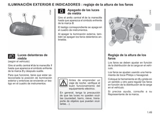 1.49
ILUMINACIÓN EXTERIOR E INDICADORES : reglaje de la altura de los faros
g Luces delanteras de
niebla
(según el vehículo)
Gire el anillo central 4 de la manecilla 1
hasta que aparezca el símbolo enfrente
de la marca 5 y después suelte.
Para que funcione, tiene que estar se-
leccionada la posición de iluminación
exterior y entonces se enciende un tes-
tigo en el cuadro de instrumentos.
Reglaje de la altura de los
faros
Los faros se deben ajustar en función
de la distribución de la carga en el vehí-
culo.
Los faros se ajustan usando una herra-
mienta de boca Philips o hexagonal.
Coloque la herramienta en 6 y gírela en
un sentido u otro para regular los faros
en función de la distribución de la carga
en el vehículo.
Si precisa ayuda, consulte a su
Representante de la marca.
Antes de emprender un
viaje de noche: verifique el
buen funcionamiento del
equipamiento eléctrico.
En general, tenga la precaución
de que las luces no queden ocul-
tas (suciedad, barro, nieve, trans-
porte de objetos que puedan ocul-
tarlas…).
6
e Apagado de las luces
de niebla
Gire el anillo central 4 de la manecilla
hasta que aparezca el símbolo enfrente
de la marca 5.
El testigo correspondiente se apaga en
el cuadro de instrumentos.
Al apagar la iluminación externa, tam-
bién se apagan los faros delanteros an-
tiniebla.
4
1
5
 