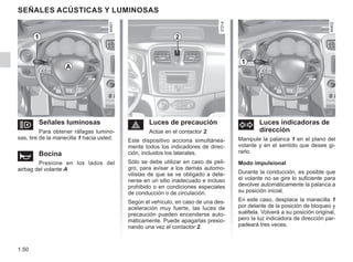 1.50
SEÑALES ACÚSTICAS Y LUMINOSAS
o Señales luminosas
Para obtener ráfagas lumino-
sas, tire de la manecilla 1 hacia usted.
ì Bocina
Presione en los lados del
airbag del volante A
d Luces indicadoras de
dirección
Manipule la palanca 1 en el plano del
volante y en el sentido que desee gi-
rarlo.
Modo impulsional
Durante la conducción, es posible que
el volante no se gire lo suficiente para
devolver automáticamente la palanca a
su posición inicial.
En este caso, desplace la manecilla 1
por delante de la posición de bloqueo y
suéltela. Volverá a su posición original,
pero la luz indicadora de dirección par-
padeará tres veces.
é Luces de precaución
Actúe en el contactor 2.
Este dispositivo acciona simultánea-
mente todos los indicadores de direc-
ción, incluidos los laterales.
Sólo se debe utilizar en caso de peli-
gro, para avisar a los demás automo-
vilistas de que se ve obligado a dete-
nerse en un sitio inadecuado e incluso
prohibido o en condiciones especiales
de conducción o de circulación.
Según el vehículo, en caso de una des-
aceleración muy fuerte, las luces de
precaución pueden encenderse auto-
máticamente. Puede apagarlas presio-
nando una vez el contactor 2.
1 2
1
A
 
