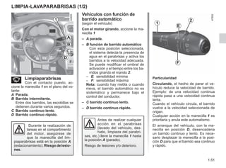 1.51
Vehículos con función de
barrido automático
(según el vehículo)
Con el motor girando, accione la ma-
necilla 1
– A parada.
– B función de barrido automático
Con esta posición seleccionada,
el sistema detecta la presencia de
agua en el parabrisas y activa los
barridos a la velocidad adecuada.
Se puede modificar el umbral de
activación y el tiempo entre los ba-
rridos girando el mando 2:
– E: sensibilidad mínima
– F: sensibilidad máxima
Nota: cuando hay niebla o cuando
nieva, el barrido automático no es
sistemático y permanece bajo el
control del conductor.
– C barrido continuo lento.
– D barrido continuo rápido.
Particularidad
Circulando, el hecho de parar el ve-
hículo reduce la velocidad de barrido.
Ejemplo: de una velocidad continua
rápida pasa a una velocidad continua
lenta.
Cuando el vehículo circula, el barrido
vuelve a la velocidad seleccionada de
origen.
Cualquier acción en la manecilla 1 es
prioritaria y anula este automatismo.
El arranque del vehículo, con la ma-
necilla en posición D, desencadena
un barrido continuo y lento. Es nece-
sario desplazar la manecilla a la posi-
ción D para que el barrido sea continuo
y rápido.
LIMPIA-LAVAPARABRISAS (1/2)
n Limpiaparabrisas
Con el contacto puesto, ac-
cione la manecilla 1 en el plano del vo-
lante:
A Parada.
B Barrido intermitente.
Entre dos barridos, las escobillas se
detienen durante varios segundos.
C Barrido continuo lento.
D Barrido continuo rápido.
Antes de realizar cualquier
acción en el parabrisas
(lavado del vehículo, des-
hielo, limpieza del parabri-
sas, etc.) lleve la manecilla 1 hasta
la posición A (parado).
Riesgo de lesiones y/o deterioro.
1
D
C
B
A
Durante la realización de
tareas en el compartimento
del motor, asegúrese de
que la manecilla del lim-
piaparabrisas está en la posición A
(estacionamiento). Riesgo de lesio-
nes.
1
2
E
F
 