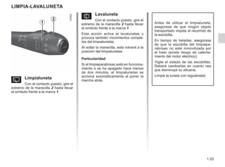1.53
LIMPIA-LAVALUNETA
Y Limpialuneta
Con el contacto puesto, gire el
extremo de la manecilla 2 hasta llevar
el símbolo frente a la marca 1.
Antes de utilizar el limpialuneta,
asegúrese de que ningún objeto
transportado impida el recorrido de
la escobilla.
En tiempo de heladas, asegúrese
de que la escobilla del limpiapa-
rabrisas no esté inmovilizada por
el hielo (existe riesgo de calenta-
miento del motor eléctrico).
Vigile el estado de las escobillas.
Deberá cambiarlas en cuanto vea
que disminuye su eficacia.
Limpie la luneta con regularidad.
2
1
p Lavaluneta
Con el contacto puesto, gire el
extremo de la manecilla 2 hasta llevar
el símbolo frente a la marca 1.
Esta acción activa el lavalunetas y
provoca también movimientos comple-
tos del limpialunetas.
Al soltar la manecilla, esta volverá a la
posición del limpialunetas.
Particularidad
Si el limpiaparabrisas está en funciona-
miento o se ha apagado hace menos
de dos minutos, el limpialunetas se
acciona automáticamente al poner la
marcha atrás.
 