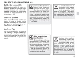 1.55
DEPÓSITO DE COMBUSTIBLE (2/3)
Olor persistente a
combustible
En caso de que sintiera un
olor persistente a combustible, pare
el vehículo según las condiciones
de circulación y corte el contacto.
Active la señal de alerta, pida a los
ocupantes del vehículo que salgan
y que se mantengan alejados de
la zona de circulación y llame a un
Representante de la marca.
Cualquier intervención o
modificación sobre el sis-
tema de alimentación de
combustible (cajas electró-
nicas, cableados, circuito de car-
burante, inyector, tapas de pro-
tección…) está rigurosamente
prohibida debido a los riesgos que
puede presentar para su seguridad
(excepto al personal cualificado de
la Red).
Vehículos Flex (bicombus-
tibles): Utilice únicamente
gasolina de tipo C, gaso-
lina súper o alcohol etílico
hidratado (etanol). No olvide man-
tener lleno el depósito de arranque
en frío y siempre con gasolina, pre-
ferentemente súper. En viajes inter-
nacionales, no reposte, en ningún
caso, con gasolina con plomo o ga-
solina pura con un octanaje inferior
a 95 octanos.
Calidad del combustible
Utilice un combustible de buena ca-
lidad que respete las normas en vigor
concretas de cada país e imperati-
vamente conforme a las indicaciones
presentes en la etiqueta situada en la
portezuela A ➥ 6.5.
Versiones gasolina
Utilice imperativamente gasolina sin
plomo. El índice de Octano (RON)
debe ser conforme a las indicaciones
que figuran en la etiqueta que se en-
cuentra en la portezuela A ➥ 6.5.
Versiones Flex
Los vehículos equipados con sistema
Flex (gasolina y alcohol) pueden utili-
zar una mezcla en cualquier proporción
tanto de gasolina como de alcohol (al-
cohol etílico hidratado y/o gasolina sin
plomo).
La correcta indicación de
combustible tras el reabas-
tecimiento ocurre reali-
zando la operación sin la
llave en el contacto y añadiendo
como mínimo 10 L de combustible,
con una precisión de más o menos
una barra indicadora en el testigo.
 