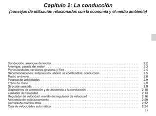 2.1
Capítulo 2: La conducción
(consejos de utilización relacionados con la economía y el medio ambiente)
Conducción, arranque del motor. . . . . . . . . . . . . . . . . . . . . . . . . . . . . . . . . . . . . . . . . . . . . . . . . . . .  2.2
Arranque, parada del motor. . . . . . . . . . . . . . . . . . . . . . . . . . . . . . . . . . . . . . . . . . . . . . . . . . . . . . . . 2.3
Particularidades versiones gasolina y Flex. . . . . . . . . . . . . . . . . . . . . . . . . . . . . . . . . . . . . . . . . . . .  2.4
Recomendaciones: antipolución, ahorro de combustible, conducción. . . . . . . . . . . . . . . . . . . . . . .  2.5
Medio ambiente. . . . . . . . . . . . . . . . . . . . . . . . . . . . . . . . . . . . . . . . . . . . . . . . . . . . . . . . . . . . . . . . .  2.8
Palanca de velocidades. . . . . . . . . . . . . . . . . . . . . . . . . . . . . . . . . . . . . . . . . . . . . . . . . . . . . . . . . . . 2.9
Freno de mano . . . . . . . . . . . . . . . . . . . . . . . . . . . . . . . . . . . . . . . . . . . . . . . . . . . . . . . . . . . . . . . . .  2.9
Dirección asistida . . . . . . . . . . . . . . . . . . . . . . . . . . . . . . . . . . . . . . . . . . . . . . . . . . . . . . . . . . . . . . .  2.9
Dispositivos de corrección y de asistencia a la conducción. . . . . . . . . . . . . . . . . . . . . . . . . . . . . . .  2.10
Limitador de velocidad. . . . . . . . . . . . . . . . . . . . . . . . . . . . . . . . . . . . . . . . . . . . . . . . . . . . . . . . . . . . 2.13
Regulador de velocidad: mando del regulador de velocidad . . . . . . . . . . . . . . . . . . . . . . . . . . . . . .  2.16
Asistencia de estacionamiento. . . . . . . . . . . . . . . . . . . . . . . . . . . . . . . . . . . . . . . . . . . . . . . . . . . . .  2.20
Cámara de marcha atrás. . . . . . . . . . . . . . . . . . . . . . . . . . . . . . . . . . . . . . . . . . . . . . . . . . . . . . . . . .  2.22
Caja de velocidades automática. . . . . . . . . . . . . . . . . . . . . . . . . . . . . . . . . . . . . . . . . . . . . . . . . . . .  2.24
 