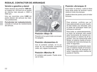 2.2
RODAJE, CONTACTOR DE ARRANQUE
Posición «Stop» St
Posición en la cual el motor se encuen-
tra apagado.
Posición «Accesorios» A
Con el contacto cortado, en la po-
sición A, los eventuales accesorios
(radio, etc.) siguen funcionando.
Posición «Marcha» M
El contacto está puesto. Puede arran-
car el motor.
Posición «Arranque» D
Si el motor no arranca, vuelva la llave
hacia atrás antes de accionar nueva-
mente el motor de arranque.
Suelte la llave tan pronto como el motor
funcione.
Versión a gasolina y etanol
Hasta alcanzar los primeros 1000 km,
no supere los 130 km/h en el cambio
de marcha más elevado o 3000 a
3500 rpm.
Una vez recorridos unos 3.000 km
podrá obtener del vehículo las máxi-
mas prestaciones.
Periodicidad del reabastecimiento:
consulte el manual de mantenimiento
del vehículo.
Para arrancar, confirme que se
haya seleccionado el punto muerto.
Si está metida una velocidad, pise
el pedal del embrague hasta que
arranque el vehículo.
Para evitar su sobrecalentamiento,
el motor de arranque sólo puede
estar funcionando de manera con-
tinua durante un máximo de 20 se-
gundos. Una vez transcurrido este
tiempo, el sistema impide el funcio-
namiento del motor de arranque du-
rante 10 segundos.
Para garantizar la protección mecá-
nica, el sistema impide el funciona-
miento del motor de arranque du-
rante 2 segundos entre intentos de
puesta en marcha.
 
