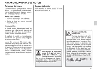 2.3
Parada del motor
Con el motor al ralentí, ponga la llave
en posición «Stop» St.
Arranque del motor
Con frío intenso (temperatura inferior
a –20 °C): para facilitar los arranques,
mantenga el contacto algunos segun-
dos antes de arrancar el motor.
Motor frío o caliente
– Accione el arranque sin acelerar.
– Suelte la llave tan pronto como el
motor funcione.
Vehículos Flex
Al utilizar etanol mantenga la llave en
contacto por más tiempo durante el
arranque. En este caso es normal es-
cuchar ruídos durante el mismo.
El depósito de partida en frío debe estar
abastecido con gasolina para asegurar
el arranque del motor.
Luego del arranque del motor, espe-
cialmente después que el vehículo per-
maneció parado durante un tiempo pro-
longado, el funcionamiento en marcha
lenta estará acelerado por algunos mi-
nutos. Esto es normal y tiene como fi-
nalidad reducir las emiciones contami-
nantes.
ARRANQUE, PARADA DEL MOTOR
Responsabilidad del
conductor
Nunca abandone el vehí-
culo con un niño, un adulto
discapacitado o un animal dentro,
aunque sea por un momento. Con
ello podría poner en peligro a las
personas. El motor o sus equipos
(como los elevalunas, el sistema
de bloqueo de las puertas, etc.)
pueden ser accionados indebida-
mente. Además, con el sol o en un
clima caliente, la temperatura inte-
rior del habitáculo sube muy rápida-
mente.
RIESGO DE MUERTE O
LESIONES GRAVES
Nunca corte el contacto
antes de la parada com-
pleta del vehículo. La
parada del motor suprime
las funciones de asistencia: frenos,
dirección, etc. y los dispositivos
complementarios del cinturón.
 