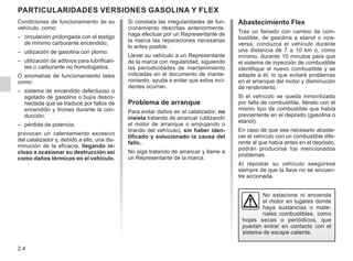 2.4
Si constata las irregularidades de fun-
cionamiento descritas anteriormente,
haga efectuar por un Representante de
la marca las reparaciones necesarias
lo antes posible.
Llevar su vehículo a un Representante
de la marca con regularidad, siguiendo
las periodicidades de mantenimiento
indicadas en el documento de mante-
nimiento, ayuda a evitar que estos inci-
dentes ocurran.
Problema de arranque
Para evitar daños en el catalizador, no
insista tratando de arrancar (utilizando
el motor de arranque o empujando o
tirando del vehículo), sin haber iden-
tificado y solucionado la causa del
fallo..
No siga tratando de arrancar y llame a
un Representante de la marca.
Particularidades VERSIONES GASOLINA Y FLEX
No estacione ni encienda
el motor en lugares donde
haya sustancias o mate-
riales combustibles, como
hojas secas o periódicos, que
puedan entrar en contacto con el
sistema de escape caliente.
Condiciones de funcionamiento de su
vehículo, como:
– circulación prolongada con el testigo
de mínimo carburante encendido;
– utilización de gasolina con plomo;
– utilización de aditivos para lubrifican-
tes o carburante no homologados.
O anomalías de funcionamiento tales
como:
– sistema de encendido defectuoso o
agotado de gasolina o bujía desco-
nectada que se traduce por fallos de
encendido y tirones durante la con-
ducción;
– pérdida de potencia,
provocan un calentamiento excesivo
del catalizador y, debido a ello, una dis-
minución de la eficacia, llegando in-
cluso a ocasionar su destrucción así
como daños térmicos en el vehículo.
Abastecimiento Flex
Tras un llenado con cambio de com-
bustible, de gasolina a etanol o vice-
versa, conduzca el vehículo durante
una distancia de 7 a 10 km o, como
mínimo, durante 10 minutos para que
el sistema de inyección de combustible
identifique el nuevo combustible y se
adapte a él, lo que evitará problemas
en el arranque del motor y disminución
de rendimiento.
Si el vehículo se queda inmovilizado
por falta de combustible, llénelo con el
mismo tipo de combustible que había
previamente en el depósito (gasolina o
etanol).
En caso de que sea necesario abaste-
cer el vehículo con un combustible dife-
rente al que había antes en el depósito,
podrán producirse los mencionados
problemas.
Al repostar su vehículo asegúrese
siempre de que la llave no se encuen-
tre accionada.
 