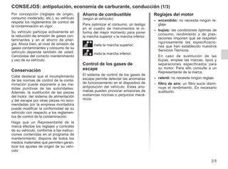 2.5
Por concepción (reglajes de origen,
consumo moderado, etc.), su vehículo
respeta los reglamentos de control de
la contaminación en vigor.
Su vehículo participa activamente en
la reducción de emisión de gases con-
taminantes y en el ahorro de ener-
gía. Ahora bien, el nivel de emisión de
gases contaminantes y consumo de su
vehículo depende también de usted.
Cerciórese del correcto mantenimiento
y uso de su vehículo.
Conservación
Cabe destacar que el incumplimiento
de las normas de control de la conta-
minación puede exponerle a las me-
didas punitivas de las autoridades.
Además, la sustitución de las piezas
del motor, del sistema de alimentación
y del escape por otras piezas no reco-
mendadas por la empresa montadora
puede modificar la conformidad de su
vehículo con respecto a los reglamen-
tos de control de la contaminación.
Haga que un Representante de la
marca efectúe los reglajes y controles
de su vehículo, conforme a las instruc-
ciones contenidas en el programa de
mantenimiento: dispone de todos los
medios materiales que permiten garan-
tizar los ajustes de origen de su vehí-
culo.
Ahorro de combustible
(según el vehículo)
Para optimizar el consumo, un testigo
en el cuadro de instrumentos le in-
forma del mejor momento para poner
la marcha superior o la marcha inferior:
meta la marcha superior;
[meta la marcha inferior.
Control de los gases de
escape
El sistema de control de los gases de
escape permite detectar las anomalías
de funcionamiento en el dispositivo de
antipolución del vehículo. Estas ano-
malías pueden provocar emisiones de
sustancias nocivas o perjuicios mecá-
nicos.
Reglajes del motor
– encendido: no necesita ningún re-
glaje.
– bujías: las condiciones óptimas de
consumo, rendimiento y de pres-
taciones imponen que se respeten
rigurosamente las especificacio-
nes que han establecido nuestros
Servicios Técnicos.
En caso de sustitución de las
bujías, emplee las marcas, tipos y
separaciones especificados para
su motor. Para ello consulte a un
Representante de la marca.
– ralentí: no necesita ningún reglaje.
– filtro de aire: un filtro sucio dismi-
nuye el rendimiento. Es necesario
sustituirlo.
CONSEJOS: antipolución, economía de carburante, conducción (1/3)
 