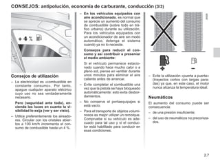2.7
CONSEJOS: antipolución, economía de carburante, conducción (3/3)
– En los vehículos equipados con
aire acondicionado, es normal que
se aprecie un aumento del consumo
de combustible (sobre todo en trá-
fico urbano) durante su utilización.
Para los vehículos equipados con
un acondicionador de aire sin modo
automático, detenga el sistema
cuando ya no lo necesite.
Consejos para reducir el con-
sumo y así contribuir a preservar
el medio ambiente:
Si el vehículo permanece estacio-
nado cuando hace mucho calor o a
pleno sol, piense en ventilar durante
unos minutos para eliminar el aire
caliente antes de arrancar.
– Evite completar el combustible una
vez que la pistola se haya bloqueado
automáticamente: esto evita desbor-
damientos.
– No conserve el portaequipajes si
está vacío.
– Para el transporte de objetos volumi-
nosos es mejor utilizar un remolque.
Compruebe si su vehículo es ade-
cuado para tal uso y si el conduc-
tor está habilitado para conducir en
esas condiciones.
Consejos de utilización
– La electricidad es «combustible en
constante consumo». Por tanto,
apague cualquier aparato eléctrico
cuyo uso no sea verdaderamente
necesario.
Pero (seguridad ante todo), en-
cienda las luces en cuanto la vi-
sibilidad lo exija (ver y ser visto).
– Utilice preferentemente los aireado-
res. Circular con los cristales abier-
tos a 100 km/h incrementa el con-
sumo de combustible hasta un 4 %.
– Evite la utilización «puerta a puerta»
(trayectos cortos con largas para-
das) ya que, en este caso, el motor
nunca alcanza la temperatura ideal.
Neumáticos
El aumento del consumo puede ser
consecuencia:
– de una presión insuficiente;
– del uso de neumáticos no preconiza-
dos.
 
