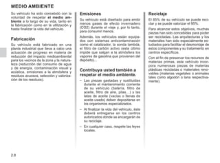 2.8
Medio ambiente
Emisiones
Su vehículo está diseñado para emitir
menos gases de efecto invernadero
(CO2) durante el viaje y, por lo tanto,
para consumir menos.
Además, los vehículos están equipa-
dos con sistemas anticontaminación
como el catalizador, la sonda lambda,
el filtro de carbón activo (este último
impide que salgan a la atmósfera los
vapores de gasolina que provienen del
depósito)...
Contribuya usted también a
respetar el medio ambiente.
– Las piezas gastadas y sustituidas
durante el mantenimiento corriente
de su vehículo (batería, filtro de
aceite, filtro de aire, pilas…) y las
latas de aceite (vacías o llenas de
aceite usado) deben depositarse en
los organismos especializados.
– Al finalizar la vida del vehículo, éste
deberá entregarse en los centros
autorizados donde se encargarán de
su reciclaje.
– En cualquier caso, respete las leyes
locales.
Reciclaje
El 85% de su vehículo se puede reci-
clar y se puede valorizar el 95%.
Para alcanzar estos objetivos, muchas
piezas han sido concebidas para poder
ser recicladas. Las arquitecturas y los
materiales han sido especialmente es-
tudiados para facilitar el desmontaje de
estos componentes y su tratamiento en
centros específicos.
Con el fin de preservar los recursos de
materias primas, este vehículo incor-
pora numerosas piezas de materias
plásticas recicladas o materiales reno-
vables (materias vegetales o animales
tales como algodón o lana respectiva-
mente).
Su vehículo ha sido concebido con la
voluntad de respetar el medio am-
biente a lo largo de su vida, tanto en
la fabricación como en la utilización y
hasta finalizar la vida del vehículo.
Fabricación
Su vehículo está fabricado en una
planta industrial que lleva a cabo una
actuación de progreso en materia de
reducción del impacto medioambiental
para los vecinos de la zona y la natura-
leza (reducción del consumo de agua
y de energía, contaminación visual y
acústica, emisiones a la atmósfera y
residuos acuosos, selección y valoriza-
ción de los residuos).
 