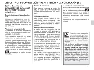 2.11
Anomalía de funcionamiento
Cuando el sistema detecta una anoma-
lía de funcionamiento, el testigo 
permanece encendido en el cuadro de
instrumentos. En este caso, el ESC y
el sistema antipatinado están desacti-
vados.
Consulte a un Representante de la
marca.
Control de subvirado
Este sistema optimiza la acción del
ESC en el caso de un fuerte subvirado
(pérdida de adherencia del tren delan-
tero).
Sistema antipatinado
Este sistema ayuda a limitar el pati-
nado de las ruedas motrices y a con-
trolar el vehículo en las situaciones de
arranque, de aceleración o de desace-
leración.
Principio de funcionamiento
A través de los captadores de las
ruedas, el sistema mide y compara,
en cada instante, la velocidad de las
ruedas motrices y detecta su embala-
miento. Si una rueda tiende a patinar,
el sistema la frena hasta que la motri-
cidad vuelva a ser compatible con el
nivel de adherencia bajo la rueda.
El sistema actúa también sobre el régi-
men del motor según la adherencia dis-
ponible bajo las ruedas, independiente-
mente de la acción ejercida en el pedal
del acelerador.
En ciertas situaciones (conducción
sobre suelos muy blandos: nieve,
barro… o conducción llevando ruedas
con cadenas), el sistema puede redu-
cir la potencia del motor para limitar el
patinado.
DISPOSITIVOS DE CORRECCIÓN Y DE ASISTENCIA A LA CONDUCCIÓN (2/3)
Control dinámico de
conducción ESC con control
de subvirado y sistema
antipatinado
Control dinámico de la conducción
ESC
Este sistema ayuda a conservar el con-
trol del vehículo en las situaciones «crí-
ticas» de conducción (evitación de un
obstáculo, pérdida de adherencia en
una curva…).
Principio de funcionamiento
Un captador en el volante permite co-
nocer la trayectoria de conducción de-
seada por el conductor.
Otros captadores repartidos por el ve-
hículo miden su trayectoria real.
El sistema compara los deseos del con-
ductor con la trayectoria real del vehí-
culo y corrige esta última, si es necesa-
rio, actuando en el frenado de algunas
ruedas y/o en la potencia del motor.
Cuando se activa el sistema, el testigo
 parpadea en el cuadro de ins-
trumentos.
Estas funciones son ayudas
suplementarias en caso
de conducción crítica para
adaptar el comportamiento
del vehículo a la voluntad de con-
ducción.
Las funciones no intervienen sus-
tituyendo al conductor. No am-
plían los límites del vehículo y no
deben incitar a ir más deprisa. No
pueden por tanto, en ningún caso,
sustituir la vigilancia ni la respon-
sabilidad del conductor durante las
maniobras (el conductor debe estar
siempre atento a los acontecimien-
tos imprevistos que pueden darse
durante la conducción).
 
