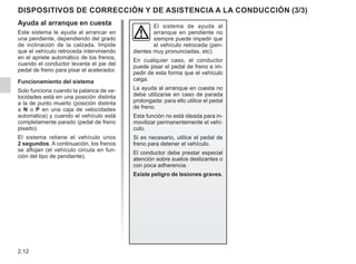 2.12
DISPOSITIVOS DE CORRECCIÓN Y DE ASISTENCIA A LA CONDUCCIÓN (3/3)
Ayuda al arranque en cuesta
Este sistema le ayuda al arrancar en
una pendiente, dependiendo del grado
de inclinación de la calzada. Impide
que el vehículo retroceda interviniendo
en el apriete automático de los frenos,
cuando el conductor levanta el pie del
pedal de freno para pisar el acelerador.
Funcionamiento del sistema
Solo funciona cuando la palanca de ve-
locidades está en una posición distinta
a la de punto muerto (posición distinta
a N o P en una caja de velocidades
automática) y cuando el vehículo está
completamente parado (pedal de freno
pisado).
El sistema retiene el vehículo unos
2 segundos. A continuación, los frenos
se aflojan (el vehículo circula en fun-
ción del tipo de pendiente).
El sistema de ayuda al
arranque en pendiente no
siempre puede impedir que
el vehículo retroceda (pen-
dientes muy pronunciadas, etc).
En cualquier caso, el conductor
puede pisar el pedal de freno e im-
pedir de esta forma que el vehículo
caiga.
La ayuda al arranque en cuesta no
debe utilizarse en caso de parada
prolongada: para ello utilice el pedal
de freno.
Esta función no está ideada para in-
movilizar permanentemente el vehí-
culo.
Si es necesario, utilice el pedal de
freno para detener el vehículo.
El conductor debe prestar especial
atención sobre suelos deslizantes o
con poca adherencia.
Existe peligro de lesiones graves.
 