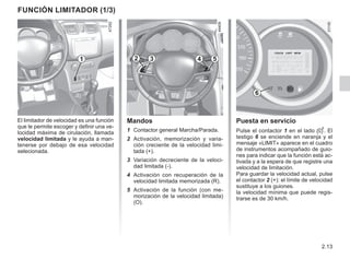 2.13
Puesta en servicio
Pulse el contactor 1 en el lado . El
testigo 6 se enciende en naranja y el
mensaje «LIMIT» aparece en el cuadro
de instrumentos acompañado de guio-
nes para indicar que la función está ac-
tivada y a la espera de que registre una
velocidad de limitación.
Para guardar la velocidad actual, pulse
el contactor 2 (+): el límite de velocidad
sustituye a los guiones.
la velocidad mínima que puede regis-
trarse es de 30 km/h.
Mandos
1 Contactor general Marcha/Parada.
2 Activación, memorización y varia-
ción creciente de la velocidad limi-
tada (+).
3 Variación decreciente de la veloci-
dad limitada (-).
4 Activación con recuperación de la
velocidad limitada memorizada (R).
5 Activación de la función (con me-
morización de la velocidad limitada)
(O).
El limitador de velocidad es una función
que le permite escoger y definir una ve-
locidad máxima de cirulación, llamada
velocidad limitada y le ayuda a man-
tenerse por debajo de esa velocidad
selecionada.
función limitador (1/3)
1 2 3 4 5
6
 