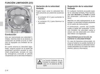 2.14
Superación de la velocidad
limitada
En cualquier momento se puede supe-
rar la velocidad limitada. Para hacerlo:
pise con decisión y a fondo el pedal
del acelerador (venciendo el punto
duro).
Mientras se está sobrepasando la ve-
locidad, la velocidad limitada parpadea
en el cuadro de instrumentos.
A continuación, cuando sea posible,
suelte el pedal del acelerador: la fun-
ción limitador de velocidad vuelve a
actuar una vez alcanzada una veloci-
dad inferior a la registrada.
Imposibilidad para la función de
mantener la velocidad limitada
En caso de descenso pronunciado, en
el que el sistema no puede mantener el
límite de velocidad, la velocidad memo-
rizada parpadea en el cuadro de instru-
mentos, para su información.
Variación de la velocidad
limitada
Puede hacer variar la velocidad limi-
tada actuando por presiones sucesivas
en:
– el contactor 2 (+) para aumentar la
velocidad;
– el contactor 3 (-) para disminuir la
velocidad.
Conducción
Una vez memorizada una velocidad li-
mitada, mientras ésta no se alcance, la
conducción es similar a la de un vehí-
culo no equipado con limitador de ve-
locidad.
En cuanto alcance la velocidad regis-
trada, ninguna acción en el pedal del
acelerador permitirá exceder la velo-
cidad programada, excepto en caso
de emergencia (consulte el párrafo
«Superación de la velocidad limitada»).
Función limitador (2/3)
La función limitador de ve-
locidad no actúa en ningún
caso en el sistema de fre-
nado.
2 3
 