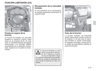 2.15
Función limitador (3/3)
Recuperación de la velocidad
limitada
Si una velocidad se ha memorizado,
es posible recuperarla presionando el
contactor 4 (R).
Puesta en espera de la
función
La función de limitador de velocidad
quedará en stand-by cuando usted
actúe en el contactor 5 (O). En este
caso, la velocidad limitada permanece
memorizada y el mensaje «MEM»
acompañado de la velocidad memori-
zada, aparece en el cuadro de instru-
mentos.
Cese de la función
La función limitador de velocidad
queda interrumpida cuando actúa en
el contactor 1, en este caso la veloci-
dad limitada no queda memorizada.
El apagado del testigo naranja  en
el cuadro de instrumentos confirma el
cese de la función.
1
2 3 5
4
Cuando el limitador no está
activo, presionar el interrup-
tor 2 (+) reactiva la función
sin que el dispositivo tenga
en cuenta la velocidad memorizada:
se tiene en cuenta la velocidad a la
que circula el vehículo en ese mo-
mento.
 
