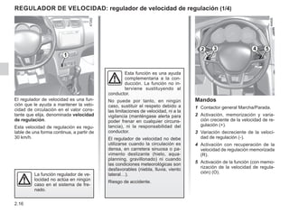 2.16
El regulador de velocidad es una fun-
ción que le ayuda a mantener la velo-
cidad de circulación en el valor cons-
tante que elija, denominada velocidad
de regulación.
Esta velocidad de regulación es regu-
lable de una forma continua, a partir de
30 km/h.
Esta función es una ayuda
complementaria a la con-
ducción. La función no in-
terviene sustituyendo al
conductor.
No puede por tanto, en ningún
caso, sustituir el respeto debido a
las limitaciones de velocidad, ni a la
vigilancia (manténgase alerta para
poder frenar en cualquier circuns-
tancia), ni la responsabilidad del
conductor.
El regulador de velocidad no debe
utilizarse cuando la circulación es
densa, en carretera sinuosa o pa-
vimento deslizante (hielo, aqua-
planning, gravillonado) ni cuando
las condiciones meteorológicas son
desfavorables (niebla, lluvia, viento
lateral…).
Riesgo de accidente.
La función regulador de ve-
locidad no actúa en ningún
caso en el sistema de fre-
nado.
Mandos
1 Contactor general Marcha/Parada.
2 Activación, memorización y varia-
ción creciente de la velocidad de re-
gulación (+).
3 Variación decreciente de la veloci-
dad de regulación (-).
4 Activación con recuperación de la
velocidad de regulación memorizada
(R).
5 Activación de la función (con memo-
rización de la velocidad de regula-
ción) (O).
Regulador de velocidad: regulador de velocidad de regulación (1/4)
2 3 5
4
1
 