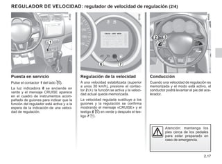 2.17
Conducción
Cuando una velocidad de regulación es
memorizada y el modo está activo, el
conductor podrá levantar el pie del ace-
lerador.
Atención: mantenga los
pies cerca de los pedales
para estar preparado en
caso de emergencia.
Regulación de la velocidad
A una velocidad estabilizada (superior
a unos 30 km/h), presione el contac-
tor 2 (+): la función se activa y la veloci-
dad actual queda memorizada.
La velocidad regulada sustituye a los
guiones y la regulación se confirma
mostrando el mensaje «CRUISE» y el
testigo 6  en verde y después el tes-
tigo 7 .
Puesta en servicio
Pulse el contactor 1 del lado .
La luz indicadora 6 se enciende en
verde y el mensaje CRUISE aparece
en el cuadro de instrumentos acom-
pañado de guiones para indicar que la
función del regulador está activa y a la
espera de la indicación de una veloci-
dad de regulación.
Regulador de velocidad: regulador de velocidad de regulación (2/4)
1
2 3
6 7
 