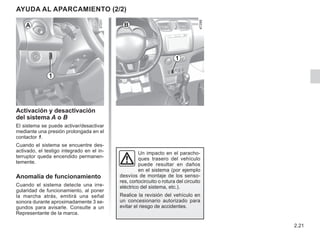 2.21
1
Un impacto en el paracho-
ques trasero del vehículo
puede resultar en daños
en el sistema (por ejemplo
desvíos de montaje de los senso-
res, cortocircuito o rotura del circuito
eléctrico del sistema, etc.).
Realice la revisión del vehículo en
un concesionario autorizado para
evitar el riesgo de accidentes.
Activación y desactivación
del sistema A o B
El sistema se puede activar/desactivar
mediante una presión prolongada en el
contactor 1.
Cuando el sistema se encuentre des-
activado, el testigo integrado en el in-
terruptor queda encendido permanen-
temente.
Anomalía de funcionamiento
Cuando el sistema detecte una irre-
gularidad de funcionamiento, al poner
la marcha atrás, emitirá una señal
sonora durante aproximadamente 3 se-
gundos para avisarle. Consulte a un
Representante de la marca.
AYUDA AL APARCAMIENTO (2/2)
A B
1
 