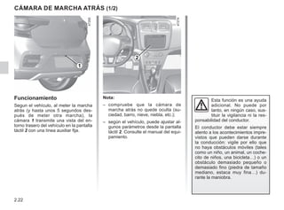 2.22
Cámara de marcha atrás (1/2)
2
1
Nota:
– compruebe que la cámara de
marcha atrás no quede oculta (su-
ciedad, barro, nieve, niebla, etc.);
– según el vehículo, puede ajustar al-
gunos parámetros desde la pantalla
táctil 2. Consulte el manual del equi-
pamiento.
Funcionamiento
Segun el vehículo, al meter la marcha
atrás (y hasta unos 5 segundos des-
pués de meter otra marcha), la
cámara 1 transmite una vista del en-
torno trasero del vehículo en la pantalla
táctil 2 con una línea auxiliar fija.
Esta función es una ayuda
adicional. No puede por
tanto, en ningún caso, sus-
tituir la vigilancia ni la res-
ponsabilidad del conductor.
El conductor debe estar siempre
atento a los acontecimientos impre-
vistos que pueden darse durante
la conducción: vigile por ello que
no haya obstáculos móviles (tales
como un niño, un animal, un coche-
cito de niños, una bicicleta…) o un
obstáculo demasiado pequeño o
demasiado fino (piedra de tamaño
mediano, estaca muy fina…) du-
rante la maniobra.
 