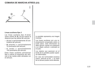 2.23
Cámara de marcha atrás (2/2)
La pantalla representa una imagen
invertida.
Las líneas auxiliares son una re-
presentación proyectada sobre un
suelo plano, esta información se
debe ignorar cuando se superpone
a un objeto vertical o colocado en
el suelo.
Los objetos que aparecen en el
borde de la pantalla pueden apare-
cer deformados.
En caso de luminosidad excesiva
(nieve, vehículo al sol…), la visión
de la cámara puede verse alterada.
3
C
B
A
Líneas auxiliares fijas 3
Las líneas auxiliares fijas 3 tienen
varios colores A, B y C que indican la
distancia que hay detrás del vehículo:
– A (rojo) a aproximadamente 30 cen-
tímetros del vehículo;
– B (amarillo) a aproximadamente
70 centímetros del vehículo;
– C (verde) a aproximadamente
150 centímetros del vehículo.
Estas líneas auxiliares permanecen
fijas e indican la trayectoria del vehí-
culo si las ruedas están alineadas con
el vehículo.
 