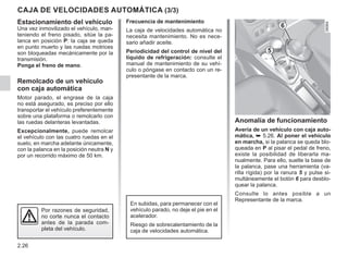 2.26
CAJA DE VELOCIDADES AUTOMÁTICA (3/3)
Estacionamiento del vehículo
Una vez inmovilizado el vehículo, man-
teniendo el freno pisado, sitúe la pa-
lanca en posición P: la caja se queda
en punto muerto y las ruedas motrices
son bloqueadas mecánicamente por la
transmisión.
Ponga el freno de mano.
Remolcado de un vehículo
con caja automática
Motor parado, el engrase de la caja
no está asegurado, es preciso por ello
transportar el vehículo preferentemente
sobre una plataforma o remolcarlo con
las ruedas delanteras levantadas.
Excepcionalmente, puede remolcar
el vehículo con las cuatro ruedas en el
suelo, en marcha adelante únicamente,
con la palanca en la posición neutra N y
por un recorrido máximo de 50 km.
Anomalía de funcionamiento
Avería de un vehículo con caja auto-
mática, ➥ 5.26. Al poner el vehículo
en marcha, si la palanca se queda blo-
queada en P al pisar el pedal de freno,
existe la posibilidad de liberarla ma-
nualmente. Para ello, suelte la base de
la palanca, pase una herramienta (va-
rilla rígida) por la ranura 5 y pulse si-
multáneamente el botón 6 para desblo-
quear la palanca.
Consulte lo antes posible a un
Representante de la marca.
Frecuencia de mantenimiento
La caja de velocidades automática no
necesita mantenimiento. No es nece-
sario añadir aceite.
Periodicidad del control de nivel del
líquido de refrigeración: consulte el
manual de mantenimiento de su vehí-
culo o póngase en contacto con un re-
presentante de la marca.
Por razones de seguridad,
no corte nunca el contacto
antes de la parada com-
pleta del vehículo.
5
6
En subidas, para permanecer con el
vehículo parado, no deje el pie en el
acelerador.
Riesgo de sobrecalentamiento de la
caja de velocidades automática.
 