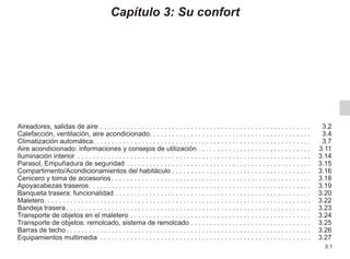 3.1
Capítulo 3: Su confort
Aireadores, salidas de aire. . . . . . . . . . . . . . . . . . . . . . . . . . . . . . . . . . . . . . . . . . . . . . . . . . . . . . . .  3.2
Calefacción, ventilación, aire acondicionado. . . . . . . . . . . . . . . . . . . . . . . . . . . . . . . . . . . . . . . . . . . 3.4
Climatización automática. . . . . . . . . . . . . . . . . . . . . . . . . . . . . . . . . . . . . . . . . . . . . . . . . . . . . . . . . . 3.7
Aire acondicionado: informaciones y consejos de utilización. . . . . . . . . . . . . . . . . . . . . . . . . . . . . .  3.11
Iluminación interior . . . . . . . . . . . . . . . . . . . . . . . . . . . . . . . . . . . . . . . . . . . . . . . . . . . . . . . . . . . . . .  3.14
Parasol, Empuñadura de seguridad. . . . . . . . . . . . . . . . . . . . . . . . . . . . . . . . . . . . . . . . . . . . . . . . .  3.15
Compartimento/Acondicionamientos del habitáculo. . . . . . . . . . . . . . . . . . . . . . . . . . . . . . . . . . . . .  3.16
Cenicero y toma de accesorios. . . . . . . . . . . . . . . . . . . . . . . . . . . . . . . . . . . . . . . . . . . . . . . . . . . . .  3.18
Apoyacabezas traseros. . . . . . . . . . . . . . . . . . . . . . . . . . . . . . . . . . . . . . . . . . . . . . . . . . . . . . . . . . .  3.19
Banqueta trasera: funcionalidad. . . . . . . . . . . . . . . . . . . . . . . . . . . . . . . . . . . . . . . . . . . . . . . . . . . .  3.20
Maletero. . . . . . . . . . . . . . . . . . . . . . . . . . . . . . . . . . . . . . . . . . . . . . . . . . . . . . . . . . . . . . . . . . . . . . . 3.22
Bandeja trasera. . . . . . . . . . . . . . . . . . . . . . . . . . . . . . . . . . . . . . . . . . . . . . . . . . . . . . . . . . . . . . . . .  3.23
Transporte de objetos en el maletero. . . . . . . . . . . . . . . . . . . . . . . . . . . . . . . . . . . . . . . . . . . . . . . .  3.24
Transporte de objetos: remolcado, sistema de remolcado. . . . . . . . . . . . . . . . . . . . . . . . . . . . . . . .  3.25
Barras de techo. . . . . . . . . . . . . . . . . . . . . . . . . . . . . . . . . . . . . . . . . . . . . . . . . . . . . . . . . . . . . . . . .  3.26
Equipamientos multimedia . . . . . . . . . . . . . . . . . . . . . . . . . . . . . . . . . . . . . . . . . . . . . . . . . . . . . . . .  3.27
 