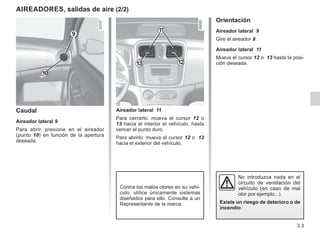 3.3
AIREADORES, salidas de aire (2/2)
Caudal
Aireador lateral 9
Para abrir, presione en el aireador
(punto 10) en función de la apertura
deseada.
Orientación
Aireador lateral 9
Gire el aireador 9.
Aireador lateral 11
Mueva el cursor 12 o 13 hasta la posi-
ción deseada.
9
No introduzca nada en el
circuito de ventilación del
vehículo (en caso de mal
olor por ejemplo...).
Existe un riesgo de deterioro o de
incendio.
10
Contra los malos olores en su vehí-
culo, utilice únicamente sistemas
diseñados para ello. Consulte a un
Representante de la marca.
11
13 12
Aireador lateral 11
Para cerrarlo: mueva el cursor 12 o
13 hacia el interior el vehículo, hasta
vencer el punto duro.
Para abrirlo: mueva el cursor 12 o 13
hacia el exterior del vehículo.
 