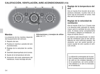 3.4
CALEFACCIÓN, VENTILACIÓN, AIRE ACONDICIONADO (1/3)
Mandos
La presencia de los mandos depende
del equipamiento del vehículo.
1 Reparto del aire.
2 Puesta en marcha o parada del aire
acondicionado.
3 Reglaje de la velocidad de ventila-
ción.
4 Deshielo-desempañado de la luneta.
5 Ajuste de la temperatura del aire.
6 Activación del modo aislamiento del
habitáculo; modo reciclaje del aire.
Reglaje de la temperatura del
aire
Gire el mando 5 en función de la tem-
peratura deseada. Cuanto más en la
zona roja se encuentre el cursor, más
alta será la temperatura.
Reglaje de la velocidad de
ventilación
Gire el mando 3 de 0 a 4. Cuanto más
a la derecha esté colocado el mando,
mayor será la cantidad de aire impul-
sado. Si desea cerrar completamente
la entrada y detener la instalación, co-
loque el mando 3 en 0.
El sistema está desactivado: la veloci-
dad de ventilación para el aire del ha-
bitáculo es nula (vehículo parado). No
obstante, aun así podrá percibir un
suave caudal de aire cuando el vehí-
culo circule.
2 3 4
1 5
6
La utilización prolongada de la posi-
ción 0 puede provocar la formación
de vaho en los cristales laterales y
en el parabrisas, así como proble-
mas debidos a un aire no renovado
en el habitáculo.
Informaciones y consejos de utiliza-
ción: ➥ 3.11.
 