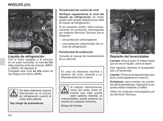 4.8
NIVELES (2/3)
Periodicidad del control de nivel
Verifique regularmente el nivel del
líquido de refrigeración (el motor
puede sufrir graves deterioros por falta
de líquido de refrigeración).
Si es necesario añadir, utilice exclusi-
vamente los productos homologados
por nuestros Servicios Técnicos que le
aseguran:
–	 una protección anticongelante;
–	 una protección anticorrosión del cir-
cuito de refrigeración.
Periodicidad de sustitución
Consulte el manual de mantenimiento
de su vehículo.
No debe realizarse ninguna
intervención en el circuito
de refrigeración cuando el
motor está caliente.
Hay riesgo de quemaduras.
En caso de descenso anormal o
repetido del nivel, consulte a un
Representante de la marca.
Al realizar intervenciones
cerca del motor, tener en
cuenta que este puede
estar caliente. Además, el
motoventilador puede ponerse en
marcha en cualquier momento.
Riesgo de heridas.
Depósito del lavacristales
Llenado: Abra el tapón 3, rellene hasta
que se vea el líquido, cierre el tapón.
Este depósito alimenta el lavaparabri-
sas y el lavaluneta.
Líquido: Producto lavaparabrisas (pro-
ducto anticongelante en invierno).
Surtidores: para orientar los surtido-
res del lavaparabrisas, haga girar la pe-
queña esfera mediante un alfiler.
Utilice los productos homologados por
los Servicios Técnicos.
Líquido de refrigeración
Con el motor apagado y el vehículo
en un suelo horizontal, el nivel en frío
debe situarse entre las marcas «MINI»
y «MAXI» del depósito 2.
Complete este nivel en frío antes de
que llegue a la marca «MINI».
2
3
 