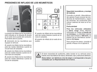 4.11
Presiones de inflado de los neumáticos
La presión de inflado de los neumáticos
está indicada en la etiqueta A situada
en el canto de la puerta del conductor.
Para leerla abra la puerta.
B: dimensión de los neumáticos que
equipan el vehículo.
C: presión de inflado de los neumáticos
para las ruedas delanteras cuando se
circula fuera de autopista.
D: presión de inflado de los neumáticos
para las ruedas traseras cuando se cir-
cula fuera de autopista.
E: presión de inflado de los neumáticos
para las ruedas delanteras cuando se
circula en autopista.
F: presión de inflado de los neumáticos
para las ruedas traseras cuando se cir-
cula en autopista.
G: presión de inflado de la rueda de re-
puesto.
Seguridad neumáticos y montaje
de cadenas
Consulte el párrafo «Neumáticos»
del capítulo 5 para conocer las con-
diciones de mantenimiento y, según
las versiones, las condiciones para
colocar cadenas de nieve en el ve-
hículo.
Particularidad
Para los vehículos utilizados
a plena carga (Peso Máximo
Autorizado en Carga) y tirando de
un remolque. La velocidad máxima
debe estar limitada a 100 km/h y la
presión de los neumáticos aumen-
tada en 0,2 bares.
Para conocer los pesos, consulte el
párrafo «Pesos» en el capítulo 6.
Si tiene necesidad de sustituirlos, debe montar en su vehículo única-
mente unos neumáticos de marca, dimensión, tipo y estructura idénticos.
Éstos deben: ser idénticos a los de origen o corresponder a los pre-
conizados por un Representante de la marca.
A
 