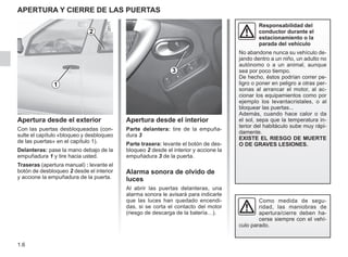 1.6
APERTURA Y CIERRE DE LAS PUERTAS
Apertura desde el exterior
Con las puertas desbloqueadas (con-
sulte el capítulo «bloqueo y desbloqueo
de las puertas» en el capítulo 1).
Delanteras: pase la mano debajo de la
empuñadura 1 y tire hacia usted.
Traseras (apertura manual) : levante el
botón de desbloqueo 2 desde el interior
y accione la empuñadura de la puerta.
Apertura desde el interior
Parte delantera: tire de la empuña-
dura 3
Parte trasera: levante el botón de des-
bloqueo 2 desde el interior y accione la
empuñadura 3 de la puerta.
Alarma sonora de olvido de
luces
Al abrir las puertas delanteras, una
alarma sonora le avisará para indicarle
que las luces han quedado encendi-
das, si se corta el contacto del motor
(riesgo de descarga de la batería…).
Como medida de segu-
ridad, las maniobras de
apertura/cierre deben ha-
cerse siempre con el vehí-
culo parado.
Responsabilidad del
conductor durante el
estacionamiento o la
parada del vehículo
No abandone nunca su vehículo de-
jando dentro a un niño, un adulto no
autónomo o a un animal, aunque
sea por poco tiempo.
De hecho, éstos podrían correr pe-
ligro o poner en peligro a otras per-
sonas al arrancar el motor, al ac-
cionar los equipamientos como por
ejemplo los levantacristales, o al
bloquear las puertas...
Además, cuando hace calor o da
el sol, sepa que la temperatura in-
terior del habitáculo sube muy rápi-
damente.
EXISTE EL RIESGO DE MUERTE
O DE GRAVES LESIONES.
1
2
3
 