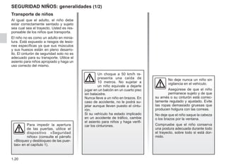 1.20
seguridad niños: generalidades (1/2)
Transporte de niños
Al igual que el adulto, el niño debe
estar correctamente sentado y sujeto
sea cual sea el trayecto. Usted es res-
ponsable de los niños que transporta.
El niño no es como un adulto en minia-
tura. Está expuesto a riesgos de lesio-
nes específicas ya que sus músculos
y sus huesos están en pleno desarro-
llo. El cinturón de seguridad solo no es
adecuado para su transporte. Utilice el
asiento para niños apropiado y haga un
uso correcto del mismo.
Un choque a 50 km/h re-
presenta una caída de
10  metros. No sujetar a
un niño equivale a dejarle
jugar en un balcón en un cuarto piso
sin balaústre.
Nunca lleve a un niño en brazos. En
caso de accidente, no le podrá su-
jetar aunque lleven puesto el cintu-
rón.
Si su vehículo ha estado implicado
en un accidente de tráfico, cambie
el asiento para niños y haga verifi-
car los cinturones.
No deje nunca un niño sin
vigilancia en el vehículo.
Asegúrese de que el niño
permanece sujeto y de que
su arnés o su cinturón está correc-
tamente regulado y ajustado. Evite
las ropas demasiado gruesas que
producen holgura con las correas.
No deje que el niño saque la cabeza
o los brazos por la ventana.
Compruebe que el niño conserva
una postura adecuada durante todo
el trayecto, sobre todo si está dor-
mido.
Para impedir la apertura
de las puertas, utilice el
dispositivo «Seguridad
niños» (consulte el párrafo
«Bloqueo y desbloqueo de las puer-
tas» en el capítulo 1).
 