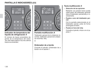 1.36
PANTALLA E INDICADORES (2/2)
Indicador de temperatura del
líquido de refrigeración 4
El número de trazos encendidos de-
pende de la temperatura del motor.
Tan sólo habrá alerta si los tres últimos
trazos se encienden.
Pantalla multifunción A
Totalizador general de la distancia re-
corrida, totalizador parcial de la distan-
cia recorrida, reloj.
O
Ordenador de a bordo
Consulte el párrafo «Ordenador de a
bordo» en el capítulo 1.
Tecla multifunción 5
–	 Selección de las opciones
Mediante una presión breve puede
usted pasar del totalizador general/
reloj al totalizador parcial/reloj e in-
versamente.
–	 Puesta a cero del totalizador par-
cial
Con la pantalla seleccionada en el
totalizador parcial, pulse de forma
prolongada el botón.
–	 Puesta en hora del reloj
Consulte el párrafo «Hora» en el ca-
pítulo 1.
4
5
A
 