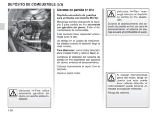 1.50
DEPÓSITO DE COMBUSTIBLE (3/3)
Sistema de partida en frío
Depósito secundario de gasolina
para vehículos con sistema Hi-Flex
Mantenga siempre abastecido el depó-
sito 3 para partida en frío solamente
con gasolina sin plomo. Evite el de-
rramamiento de combustible.
Este depósito tiene capacidad aproxi-
mada de 0,75 litro.
Un testigo en el cuadro de instrumen-
tos alertará cuando el depósito llega al
nivel mínimo.
Para abastecer: con el motor detenido,
abra el capot motor y retire el tapón 3.
Complete el depósito del sistema de
partida en frío solamente con gasolina
sin plomo, evitando el derramamiento.
Coloque nuevamente el tapón 3 en el
depósito.
Cierre el capot motor.
Al realizar intervenciones
cerca del motor, tenga en
cuenta que este puede
estar caliente. Además, el
motoventilador puede ponerse en
marcha en cualquier momento.
Riesgo de lesiones.
3
Vehículos Hi-Flex: man-
tenga siempre el depósito
de partida en frío abaste-
cido.
Durante el abastecimiento del de-
pósito de partida en frío, en caso de
derramamiento, el sistema de dre-
naje enviará el combustible al suelo.
Vehículos Hi-Flex: utilice
solamente gasolina sin
plomo y/o alcohol etílico hi-
dratado.
 