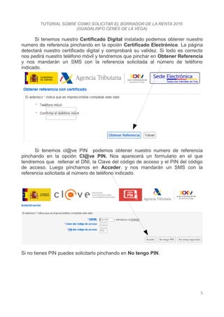 TUTORIAL SOBRE COMO SOLICITAR EL BORRADOR DE LA RENTA 2016
(GUADALINFO CENES DE LA VEGA)
Si tenemos nuestro Certificado Digital instalado podemos obtener nuestro
numero de referencia pinchando en la opción Certificado Electrónico. La página
detectará nuestro certificado digital y comprobará su validez. Si todo es correcto
nos pedirá nuestro teléfono móvil y tendremos que pinchar en Obtener Referencia
y nos mandarán un SMS con la referencia solicitada al número de teléfono
indicado.
Si tenemos cl@ve PIN podemos obtener nuestro numero de referencia
pinchando en la opción Cl@ve PIN. Nos aparecerá un formulario en el que
tendremos que rellenar el DNI, la Clave del código de acceso y el PIN del código
de acceso. Luego pinchamos en Acceder. y nos mandarán un SMS con la
referencia solicitada al número de teléfono indicado.
Si no tienes PIN puedes solicitarlo pinchando en No tengo PIN.
5
 