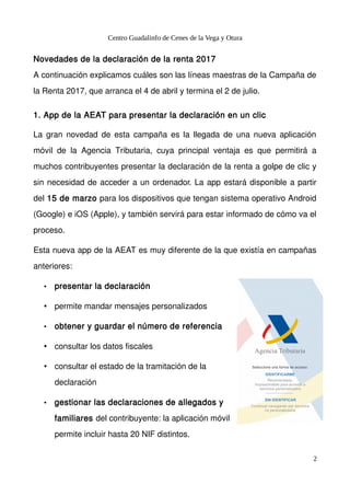 Centro Guadalinfo de Cenes de la Vega y Otura
Novedades de la declaración de la renta 2017
A continuación explicamos cuáles son las líneas maestras de la Campaña de
la Renta 2017, que arranca el 4 de abril y termina el 2 de julio.
1. App de la AEAT para presentar la declaración en un clic
La gran novedad de esta campaña es la llegada de una nueva aplicación
móvil de la Agencia Tributaria, cuya principal ventaja es que permitirá a
muchos contribuyentes presentar la declaración de la renta a golpe de clic y
sin necesidad de acceder a un ordenador. La app estará disponible a partir
del 15 de marzo para los dispositivos que tengan sistema operativo Android
(Google) e iOS (Apple), y también servirá para estar informado de cómo va el
proceso.
Esta nueva app de la AEAT es muy diferente de la que existía en campañas
anteriores:
• presentar la declaración
• permite mandar mensajes personalizados
• obtener y guardar el número de referencia
• consultar los datos fiscales
• consultar el estado de la tramitación de la
declaración
• gestionar las declaraciones de allegados y
familiares del contribuyente: la aplicación móvil
permite incluir hasta 20 NIF distintos.
2
 