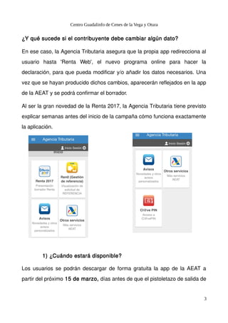 Centro Guadalinfo de Cenes de la Vega y Otura
¿Y qué sucede si el contribuyente debe cambiar algún dato?
En ese caso, la Agencia Tributaria asegura que la propia app redirecciona al
usuario hasta 'Renta Web', el nuevo programa online para hacer la
declaración, para que pueda modificar y/o añadir los datos necesarios. Una
vez que se hayan producido dichos cambios, aparecerán reflejados en la app
de la AEAT y se podrá confirmar el borrador.
Al ser la gran novedad de la Renta 2017, la Agencia Tributaria tiene previsto
explicar semanas antes del inicio de la campaña cómo funciona exactamente
la aplicación.
1) ¿Cuándo estará disponible?
Los usuarios se podrán descargar de forma gratuita la app de la AEAT a
partir del próximo 15 de marzo, días antes de que el pistoletazo de salida de
3
 