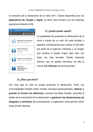 Centro Guadalinfo de Cenes de la Vega y Otura
la campaña de la declaración de la renta 2017. Estará disponible para los
dispositivos de Google y Apple, es decir, solo funciona con los sistemas
operativos Android e iOS.
2) ¿Quién puede usarla?
La posibilidad de presentar la declaración de la
renta a través de un solo clic está limitada a
aquellos contribuyentes que reciban el borrador
por parte de la Agencia Tributaria y no tengan
que cambiar ni añadir ningún dato. Son, por
tanto, las más sencillas. Desde Hacienda
estiman que se podrán beneficiar de ella al
menos 4,8 millones de contribuyentes.
3) ¿Para qué sirve?
Con esta app no solo se puede presentar la declaración. Entre sus
funcionalidades también están mandar mensajes personalizados, obtener y
guardar el número de referencia, consultar los datos fiscales, consultar el
estado de la tramitación de la declaración y gestionar las declaraciones de
allegados y familiares del contribuyente. La aplicación móvil permite incluir
hasta 20 NIF distintos.
4
 