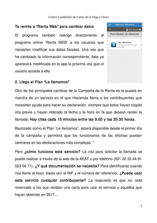 Centro Guadalinfo de Cenes de la Vega y Otura
Te remite a Renta Web para cambiar datos‘ ’
El programa también redirige directamente al
programa online Renta WEB a los usuarios que‘ ’
necesiten modificar sus datos fiscales. Una vez que
ha cambiado la información correspondiente, ésta ya
aparecerá modificada en la app la próxima vez que el
usuario acceda a ella
2. Llega el Plan Le llamamos‘ ’
Otro de los principales cambios de la Campaña de la Renta es la puesta en
marcha de un servicio en el que Hacienda llama a los contribuyentes que
necesiten ayuda para hacer su declaración, siempre que éstos hayan cogido
cita previa y hayan indicado la fecha y la hora en la que desean recibir la
llamada. Hay citas cada 15 minutos entre las 9.00 y las 20.30 horas.
Bautizado como el Plan Le llamamos , estará disponible desde el primer día‘ ’
de la campaña y permitirá que los funcionarios de las oficinas puedan
centrarse en las declaraciones más complejas. "
Pero ¿cómo funciona este servicio? La cita para solicitar la llamada se
puede realizar a través de la web de la AEAT o por teléfono (901 22 33 44-91
553 00 71). ¿Y qué documentación se necesita? Para identificarse cuando
nos llame el fisco, basta con el NIF y el número de referencia. ¿Puede usar
este servicio cualquier contribuyente? La respuesta es que no: está
reservado a los que reciban una carta para usar el servicio y aquellos que
hayan obtenido en 2017…
5
 