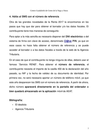 Centro Guadalinfo de Cenes de la Vega y Otura
4. Adiós al SMS con el número de referencia
Otra de las grandes novedades de la Renta 2017 la encontramos en los
pasos que hay que dar para obtener el borrador y/o los datos fiscales. El
contribuyente tiene tres maneras de conseguirlo:
Para optar a la más sencilla es necesario disponer del DNI electrónico o del
sistema de firma con clave de acceso, denominado Cl@ve PIN, ya que en
esos casos no hace falta obtener el número de referencia y se puede
acceder al borrador o a los datos fiscales a través de la web de la Agencia
Tributaria.
En el caso de que el contribuyente no tenga ninguna de ellas, deberá usar el
famoso Servicio RENØ . Para obtener el‘ ’ número de referencia, el
contribuyente necesita el importe de la casilla 450 de la declaración del año
pasado, su NIF y la fecha de validez de su documento de identidad. Por
primera vez, no será necesario aportar un número de teléfono móvil, ya que
este año desparecen los SMS con el número de referencia. A partir de ahora,
dicho número aparecerá directamente en la pantalla del ordenador o
bien quedará almacenado en la aplicación móvil de AEAT.
Bibliografía:
• El idealista
• Agencia Tributaria
7
 