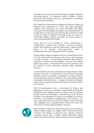 prestadoras de serviço (maiores informações na página eletrônica 
www.ibam.org.br). O programa envolve também oficinas 
presenciais direcionadas, estas sim, especialmente a servidores 
dos executivos municipais. 
Este Manual de Gerenciamento Integrado de Resíduos Sólidos foi 
elaborado por profissionais do setor, com larga experiência 
também como professores nos cursos oferecidos pelo IBAM. 
Como parte da metodologia de trabalho, sua versão preliminar foi 
testada junto aos alunos de uma primeira oficina presencial, após 
a qual foi revisto e finalizado. Pretende-se que ele possa ser 
instrumento didático básico, orientador de futuras oficinas a 
serem oferecidas pela SEDU/IBAM. 
Fazem parte de seu conteúdo os temas fundamentais à 
compreensão e melhoria dos sistemas e serviços de limpeza 
urbana, que envolvem os aspectos institucionais, organizacionais, 
legais, e os aspectos técnico-gerenciais desde o 
acondicionamento até a disposição final dos resíduos. 
Especial ênfase é dada às cidades turísticas. A indústria do turismo 
é um dos setores da economia que mais cresce e gera empregos 
em todo o mundo. A movimentação financeira decorrente da 
expansão do turismo vem demandando, tanto do setor público 
quanto do privado, o desenvolvimento de novos produtos a fim 
de atender às novas demandas impostas pelas atividades 
turísticas. 
Um dos objetivos do serviço de limpeza dos logradouros é evitar 
prejuízo ao turismo. Essa afirmativa se faz não só em função das 
questões estéticas associadas às atividades de limpeza urbana, 
mas também dos aspectos ambientais e de saúde pública ligados 
à disposição final dos resíduos. A imagem da cidade visitada pelo 
turista será mais positiva quanto mais limpo esse espaço urbano 
ele encontrar. 
Além da preocupação com a manutenção da limpeza dos 
logradouros, há que se considerar a sazonalidade de visitantes. 
Geralmente essas cidades recebem um fluxo maior de visitantes 
durante eventos ou festividades e sobretudo nos meses de férias 
escolares. Isso demanda um reforço nas atividades de rotina e 
intensifica a necessidade do planejamento e dos serviços. Ou 
seja, o gerenciamento dos serviços de limpeza urbana solicitará 
total integração com os acontecimentos externos ao setor, bem 
como com as demais políticas públicas setoriais. 
Reconhecendo o específico campo de atuação que os serviços de 
limpeza urbana ocupam em cidades onde o movimento turístico 
é intenso, este Manual, ao longo de seus capítulos, destacará 
chamadas sempre que o assunto tratado apresentar estreita 
relação com o tema turismo. Não se trata, pois, de um Manual de 
 