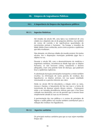 10. Limpeza de Logradouros Públicos 
10.1. A Importância da limpeza dos logradouros públicos 
10.1.1. Aspectos históricos 
Até meados do século XIX, uma típica rua residencial de uma 
cidade era o depósito não só de pequenos detritos, mas também 
de restos de comida e de significativas quantidades de 
excrementos animais e humanos. Na Europa, a imundice da 
Idade Média é bem conhecida, assim como as pestes e epidemias 
que dela resultaram. 
Não obstante, em diversas cidades do mundo existem, há muitos 
séculos, leis e disposições municipais proibindo jogar lixo e 
objetos na rua. 
Durante o século XIX, com o desenvolvimento da medicina e 
engenharia sanitárias, reconheceu-se desde logo que os dejetos 
humanos, se não tivessem coleta, tratamento e destino 
adequados, eram uma potente fonte de doenças, que poderiam 
levar a epidemias explosivas. 
A substituição da tração animal pelos transportes a motor também 
resultou na eliminação de outra parcela de resíduos dos 
logradouros: os dejetos animais, em sua quase totalidade 
(excetuando-se a parcela referente aos cães). 
Ainda no século XIX foi descoberta a relação entre os ratos, 
moscas e baratas, o lançamento de lixo nas ruas e a forma de 
transmissão de doenças através desses vetores. Começaram 
então a ser tomadas providências efetivas para que o lixo fosse 
coletado nos domicílios, em vez de permitir que o mesmo fosse 
simplesmente atirado às ruas ou em terrenos. 
A pavimentação das vias públicas e o ensino de princípios de 
higiene e saúde pública nas escolas também contribuíram para a 
redução dos resíduos nos logradouros. 
10.1.2. Aspectos sanitários 
Os principais motivos sanitários para que as ruas sejam mantidas 
limpas são: 
90 
 